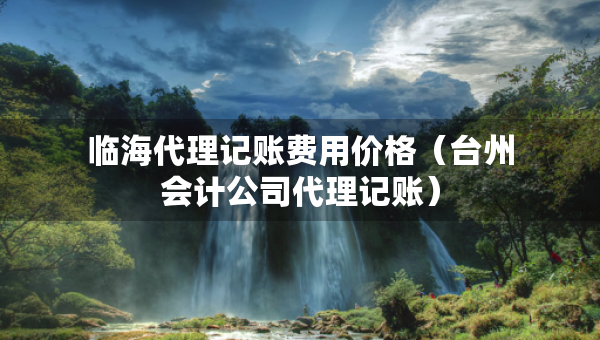 臨海代理記賬費用價格（臺州會計公司代理記賬）