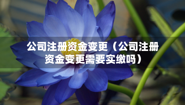公司注冊(cè)資金變更（公司注冊(cè)資金變更需要實(shí)繳嗎）