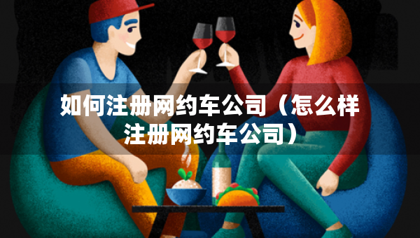 如何注冊網(wǎng)約車公司（怎么樣注冊網(wǎng)約車公司）
