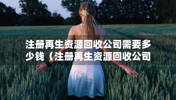 注冊(cè)再生資源回收公司需要多少錢(qián)（注冊(cè)再生資源回收公司需要多少錢(qián)呢）