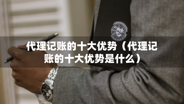代理記賬的十大優(yōu)勢（代理記賬的十大優(yōu)勢是什么）