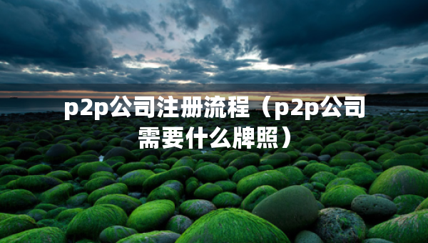 p2p公司注冊流程（p2p公司需要什么牌照）