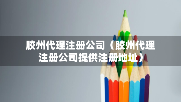 膠州代理注冊公司（膠州代理注冊公司提供注冊地址）