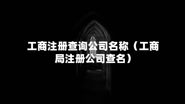 工商注冊查詢公司名稱（工商局注冊公司查名）