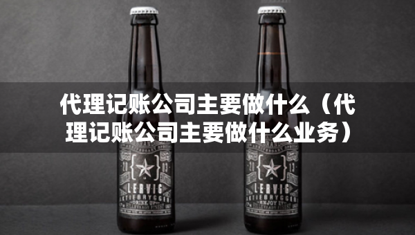 代理記賬公司主要做什么（代理記賬公司主要做什么業(yè)務(wù)）