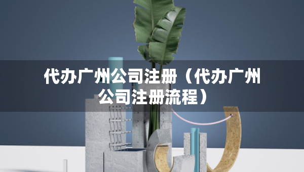 代辦廣州公司注冊(cè)（代辦廣州公司注冊(cè)流程）