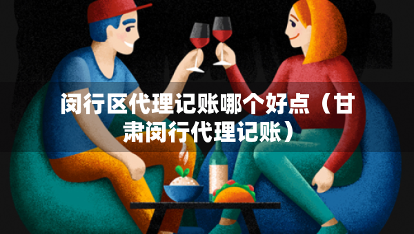 閔行區(qū)代理記賬哪個好點(diǎn)（甘肅閔行代理記賬）