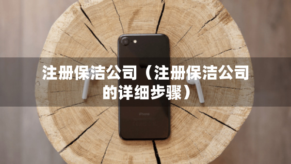 注冊(cè)保潔公司（注冊(cè)保潔公司的詳細(xì)步驟）