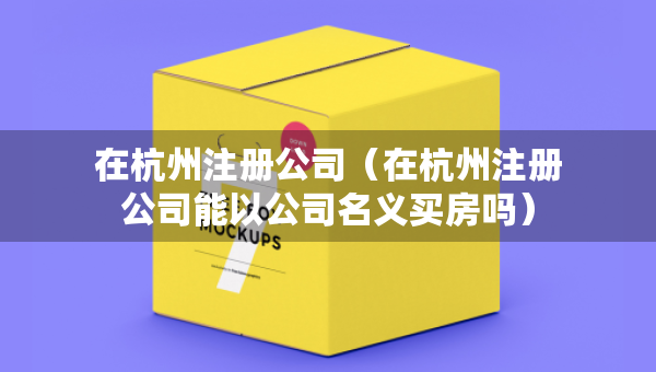 在杭州注冊公司（在杭州注冊公司能以公司名義買房嗎）