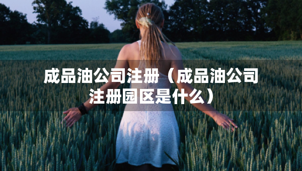 成品油公司注冊（成品油公司注冊園區(qū)是什么）