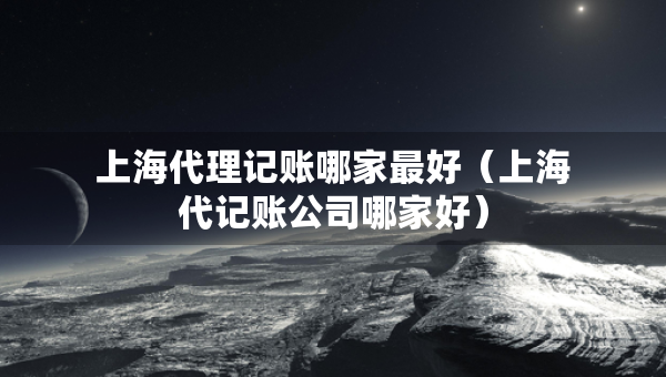 上海代理記賬哪家最好（上海代記賬公司哪家好）