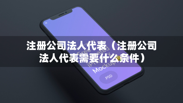 注冊公司法人代表（注冊公司法人代表需要什么條件）