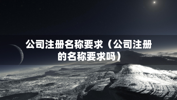 公司注冊(cè)名稱要求（公司注冊(cè)的名稱要求嗎）