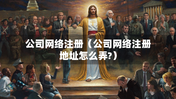 公司網(wǎng)絡(luò)注冊(cè)（公司網(wǎng)絡(luò)注冊(cè)地址怎么弄?）
