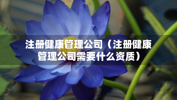 注冊(cè)健康管理公司（注冊(cè)健康管理公司需要什么資質(zhì)）
