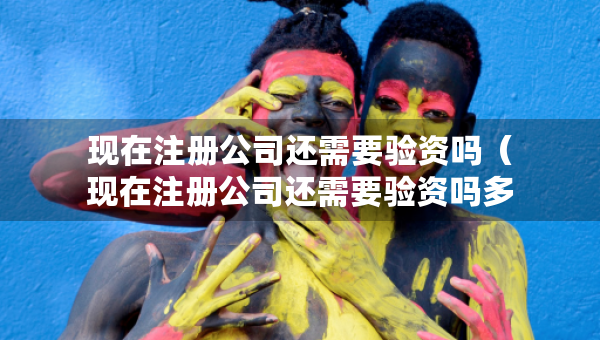 現(xiàn)在注冊公司還需要驗資嗎（現(xiàn)在注冊公司還需要驗資嗎多少錢）