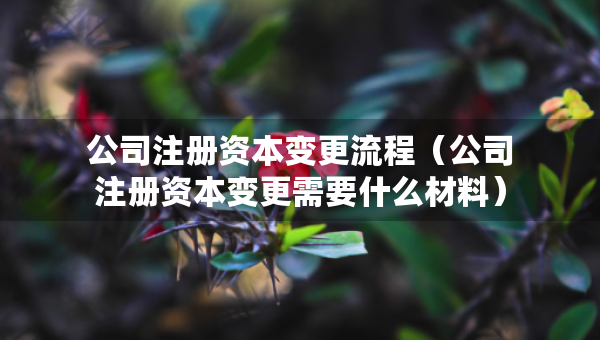 公司注冊資本變更流程（公司注冊資本變更需要什么材料）