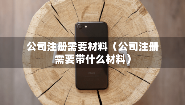 公司注冊(cè)需要材料（公司注冊(cè)需要帶什么材料）