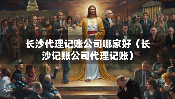 長沙代理記賬公司哪家好（長沙記賬公司代理記賬）