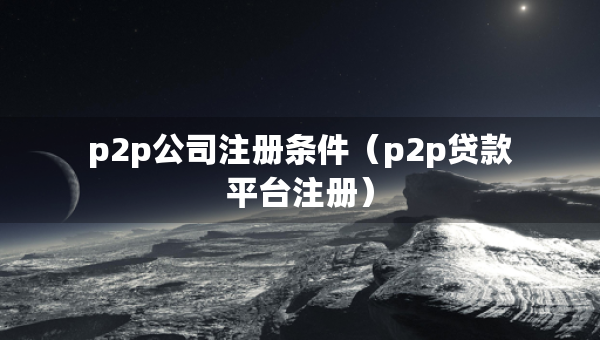 p2p公司注冊(cè)條件（p2p貸款平臺(tái)注冊(cè)）