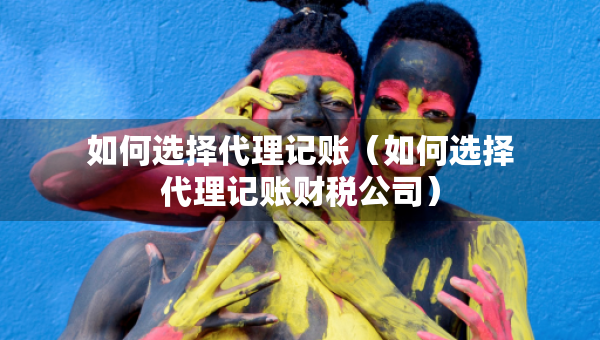 如何選擇代理記賬（如何選擇代理記賬財稅公司）