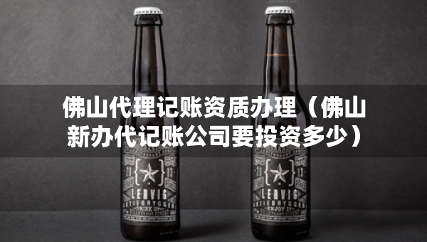 佛山代理記賬資質(zhì)辦理（佛山新辦代記賬公司要投資多少）
