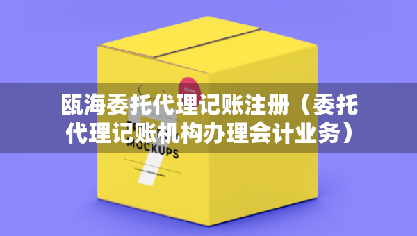 甌海委托代理記賬注冊(cè)（委托代理記賬機(jī)構(gòu)辦理會(huì)計(jì)業(yè)務(wù)）