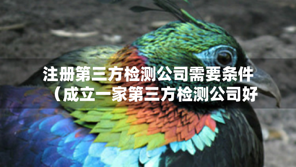 注冊(cè)第三方檢測(cè)公司需要條件（成立一家第三方檢測(cè)公司好辦嗎）