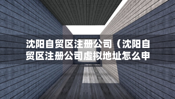 沈陽自貿(mào)區(qū)注冊公司（沈陽自貿(mào)區(qū)注冊公司虛擬地址怎么申請）