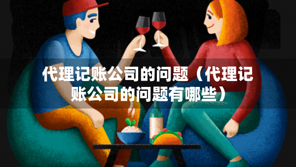 代理記賬公司的問題（代理記賬公司的問題有哪些）