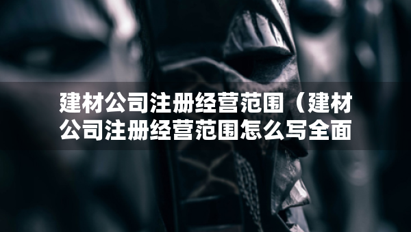 建材公司注冊經(jīng)營范圍（建材公司注冊經(jīng)營范圍怎么寫全面）