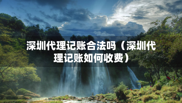 深圳代理記賬合法嗎（深圳代理記賬如何收費(fèi)）