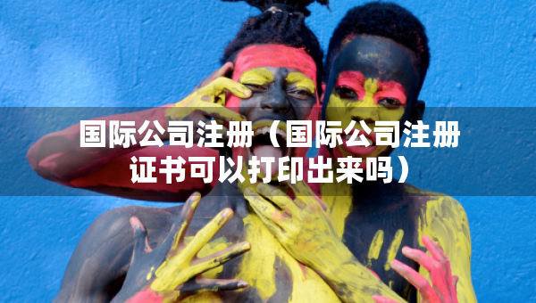 國際公司注冊（國際公司注冊證書可以打印出來嗎）