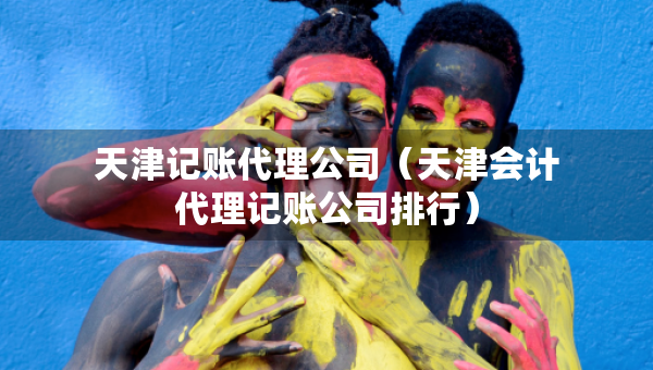 天津記賬代理公司（天津會計代理記賬公司排行）