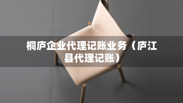 桐廬企業(yè)代理記賬業(yè)務(wù)（廬江縣代理記賬）