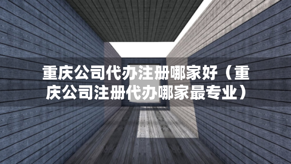 重慶公司代辦注冊哪家好（重慶公司注冊代辦哪家最專業(yè)）