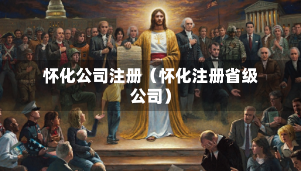 懷化公司注冊（懷化注冊省級公司）