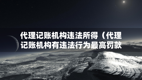 代理記賬機構(gòu)違法所得（代理記賬機構(gòu)有違法行為最高罰款）