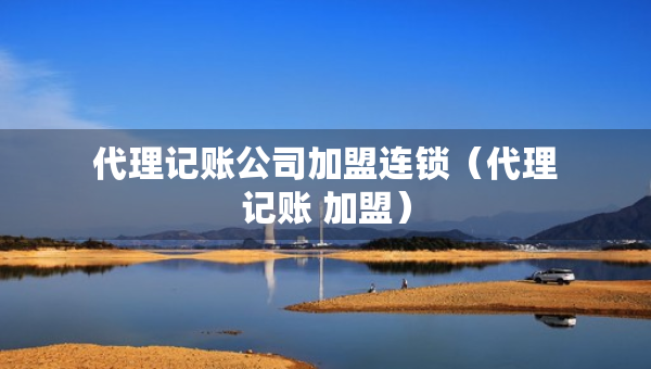 代理記賬公司加盟連鎖（代理記賬 加盟）