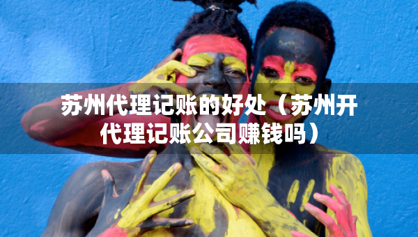蘇州代理記賬的好處（蘇州開代理記賬公司賺錢嗎）