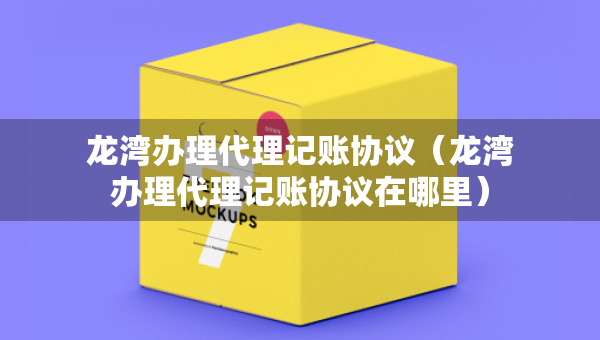 龍灣辦理代理記賬協(xié)議（龍灣辦理代理記賬協(xié)議在哪里）