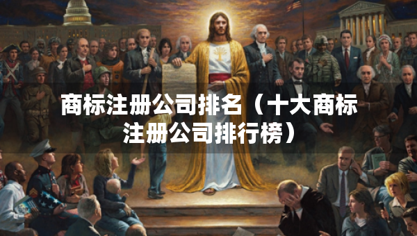 商標(biāo)注冊公司排名（十大商標(biāo)注冊公司排行榜）