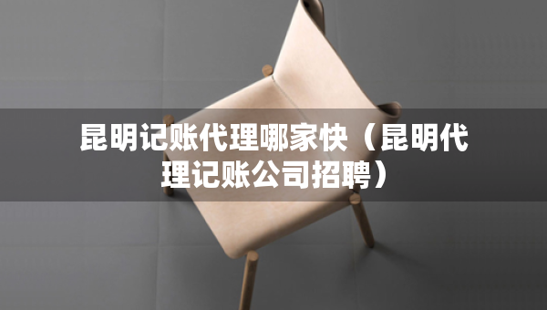 昆明記賬代理哪家快（昆明代理記賬公司招聘）