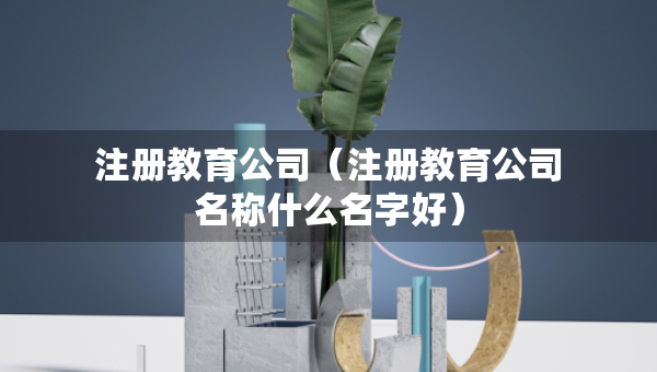 注冊教育公司（注冊教育公司名稱什么名字好）