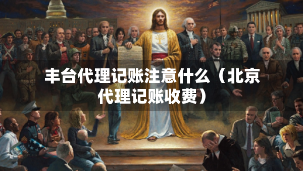 豐臺代理記賬注意什么（北京代理記賬收費）