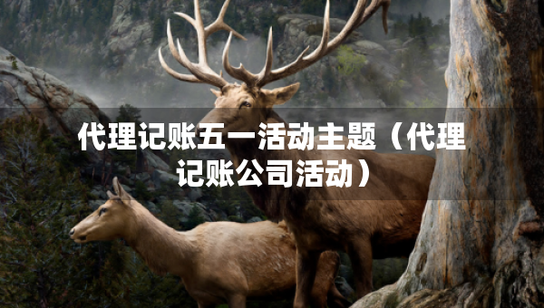 代理記賬五一活動主題（代理記賬公司活動）