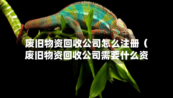 廢舊物資回收公司怎么注冊(cè)（廢舊物資回收公司需要什么資質(zhì)）