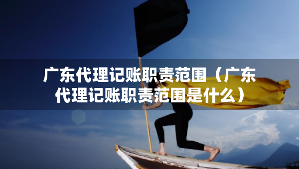 廣東代理記賬職責(zé)范圍（廣東代理記賬職責(zé)范圍是什么）