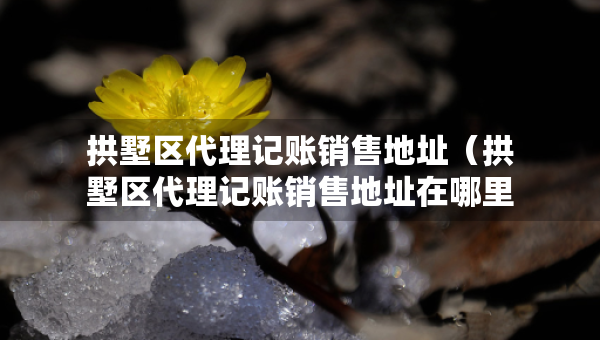 拱墅區(qū)代理記賬銷售地址（拱墅區(qū)代理記賬銷售地址在哪里）