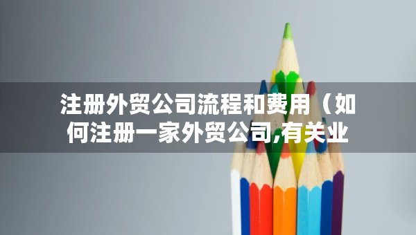 注冊(cè)外貿(mào)公司流程和費(fèi)用（如何注冊(cè)一家外貿(mào)公司,有關(guān)業(yè)務(wù)流程和辦理手續(xù)）